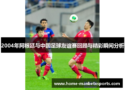 2004年阿根廷与中国足球友谊赛回顾与精彩瞬间分析